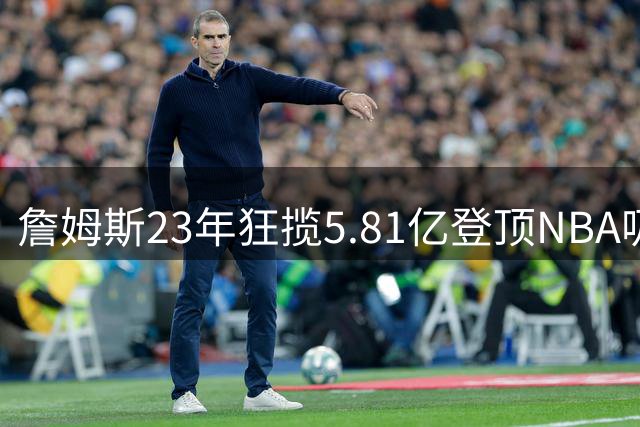 詹姆斯23年狂揽5.81亿登顶NBA吸金王 38岁转战费城续写传奇