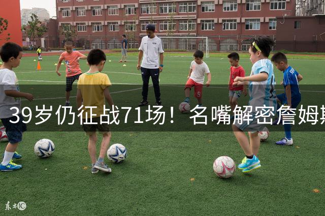 39岁仍征战71场！名嘴解密詹姆斯钢铁般季后赛全勤纪录